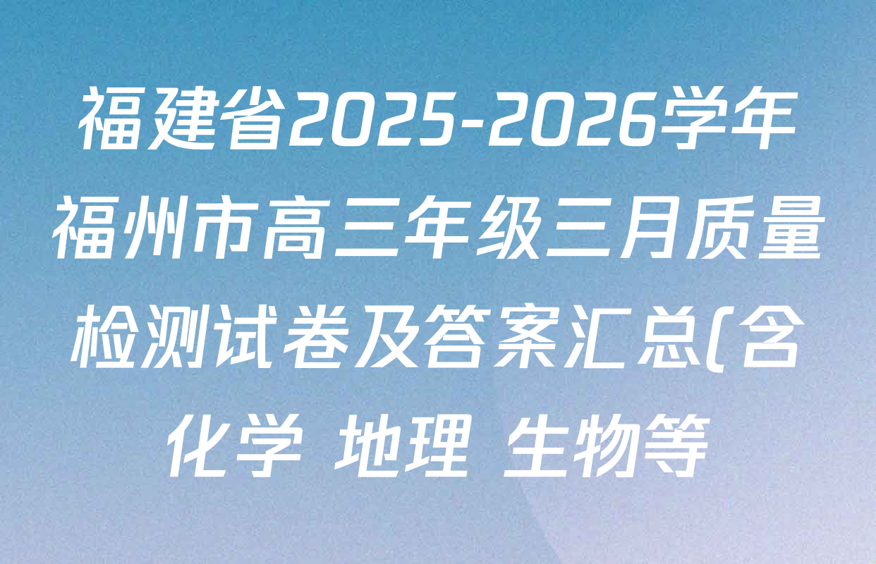福建省2025-2026学年福州市高三年级三月质量检测试卷及答案汇总(含化学 地理 生物等) 福建省2025-2026学年福州市高三年级三月质量检测试卷及答案汇总(含化学 地理 生物等)